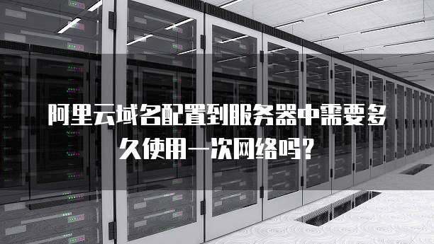 阿里云域名配置到服务器中需要多久使用一次网络吗?