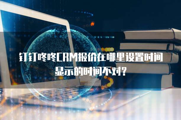 钉钉咚咚CRM报价在哪里设置时间显示的时间不对?