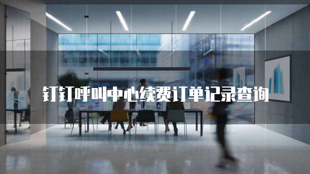 钉钉呼叫中心续费订单记录查询