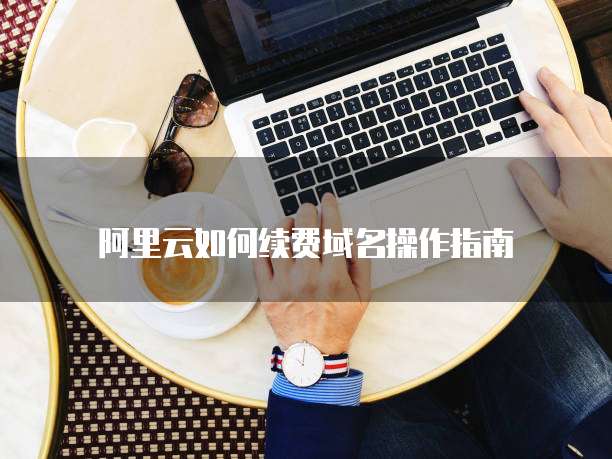 阿里云如何续费域名操作指南