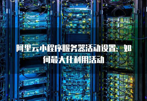 阿里云小程序服务器活动设置:如何最大化利用活动