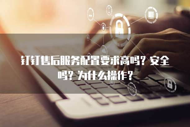 钉钉售后服务配置要求高吗?安全吗?为什么操作?