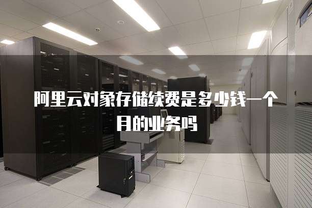 阿里云对象存储续费是多少钱一个月的业务吗