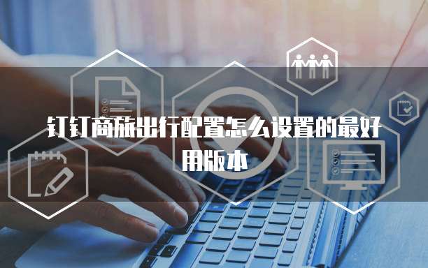 钉钉商旅出行配置怎么设置的最好用版本