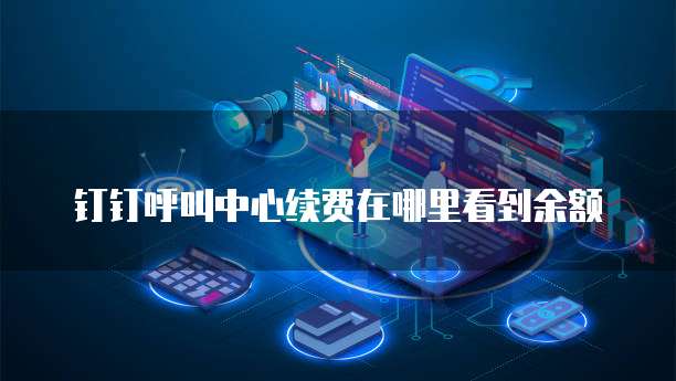 钉钉呼叫中心续费在哪里看到余额