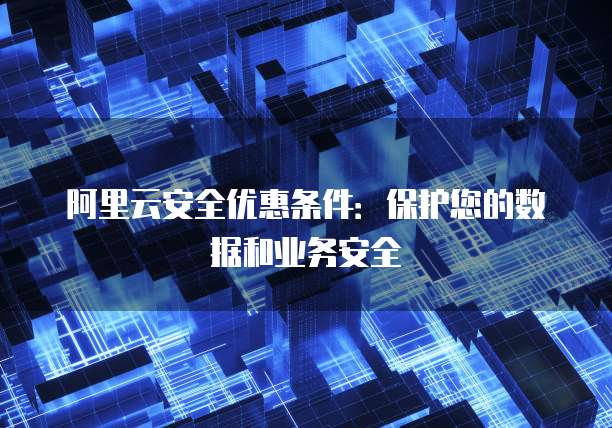 阿里云安全优惠条件:保护您的数据和业务安全
