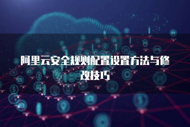 阿里云安全规则配置设置方法与修改技巧