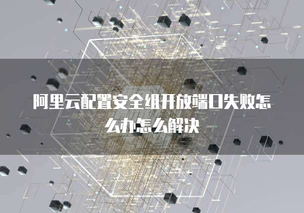 阿里云配置安全组开放端口失败怎么办怎么解决