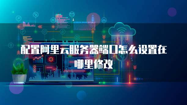 配置阿里云服务器端口怎么设置在哪里修改