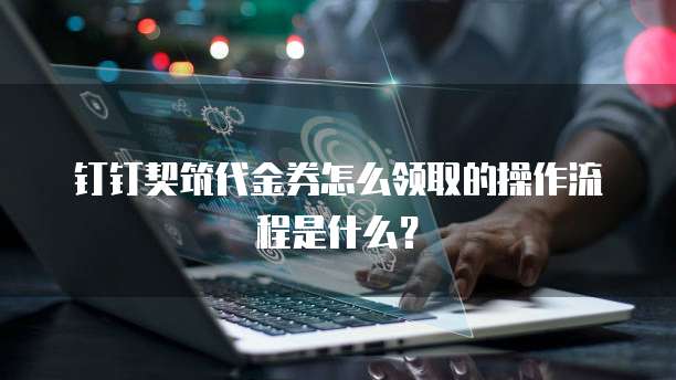 钉钉契筑代金券怎么领取的操作流程是什么?