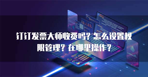 钉钉发票大师收费吗?怎么设置权限管理?在哪里操作?