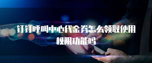 钉钉呼叫中心代金券怎么领取使用权限功能吗