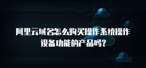 阿里云域名怎么购买操作系统操作设备功能的产品吗?
