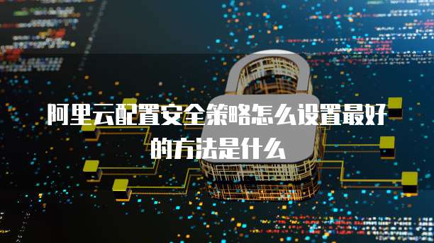 阿里云配置安全策略怎么设置最好的方法是什么