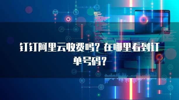 钉钉阿里云收费吗?在哪里看到订单号码?