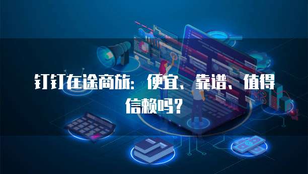 钉钉在途商旅:便宜、靠谱、值得信赖吗?