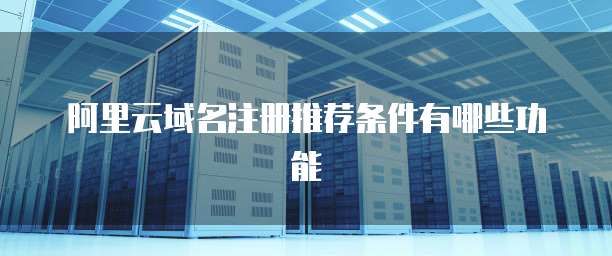 阿里云域名注册推荐条件有哪些功能