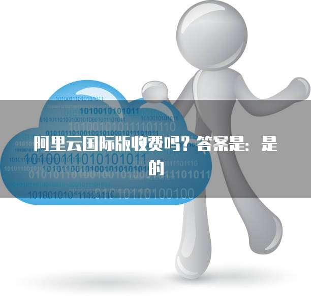 阿里云国际版收费吗？答案是：是的