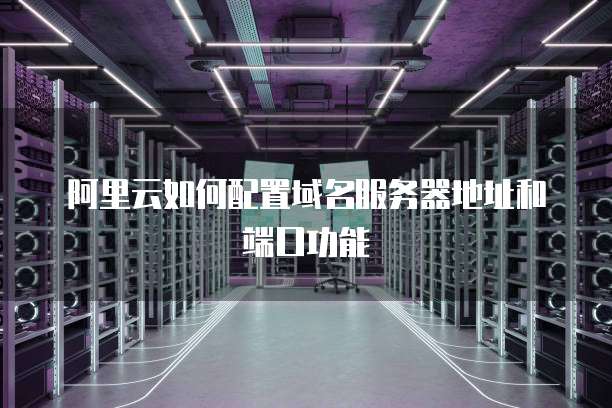 阿里云如何配置域名服务器地址和端口功能