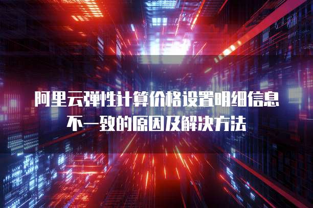 阿里云弹性计算价格设置明细信息不一致的原因及解决方法