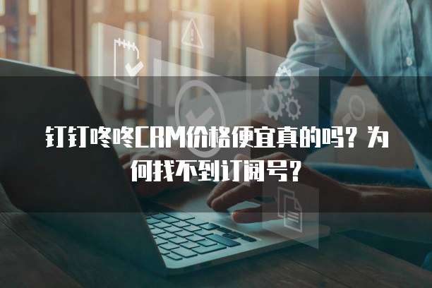 钉钉咚咚CRM价格便宜真的吗？为何找不到订阅号？