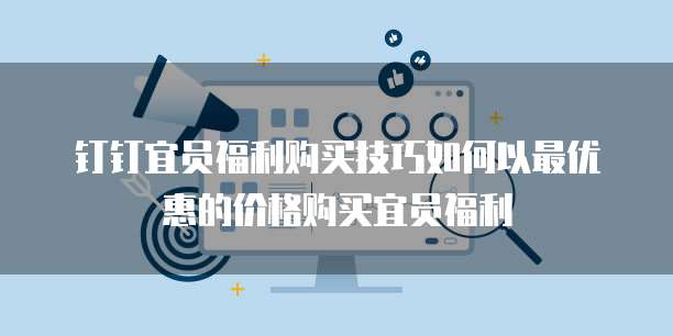 钉钉宜员福利购买技巧如何以最优惠的价格购买宜员福利