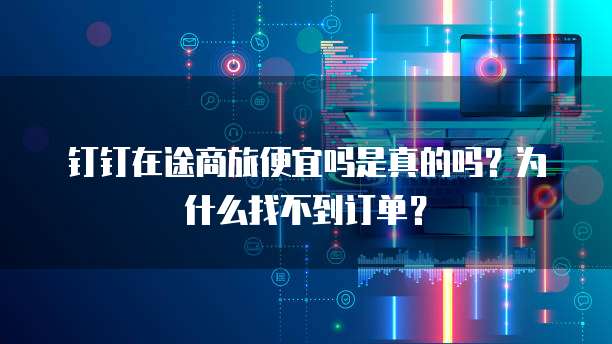 钉钉在途商旅便宜吗是真的吗?为什么找不到订单?