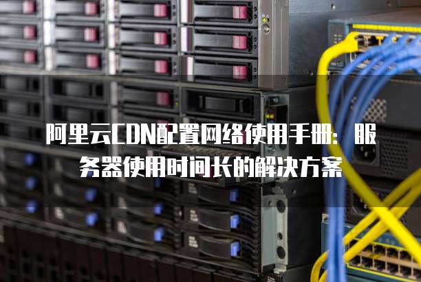阿里云CDN配置网络使用手册:服务器使用时间长的解决方案