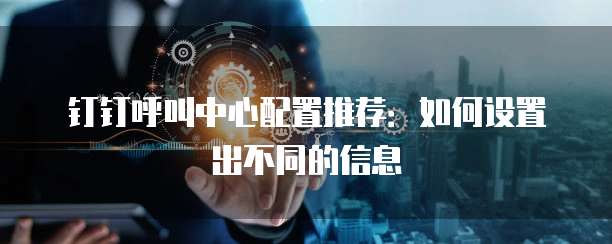 钉钉呼叫中心配置推荐：如何设置出不同的信息