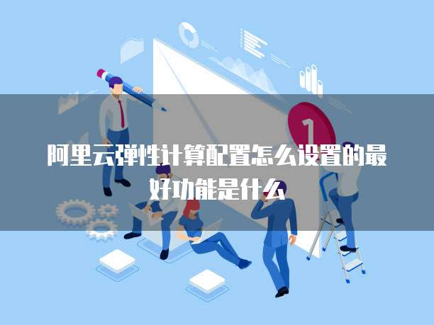 阿里云弹性计算配置怎么设置的最好功能是什么