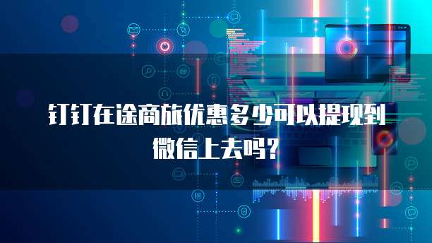 钉钉在途商旅优惠多少可以提现到微信上去吗？