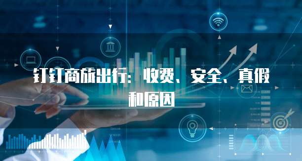 钉钉商旅出行：收费、安全、真假和原因