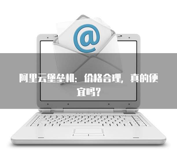 阿里云堡垒机:价格合理,真的便宜吗?
