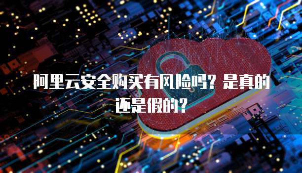 阿里云安全购买有风险吗?是真的还是假的?