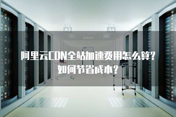 阿里云CDN全站加速费用怎么算？如何节省成本？