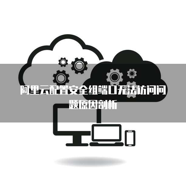 阿里云配置安全组端口无法访问问题原因剖析