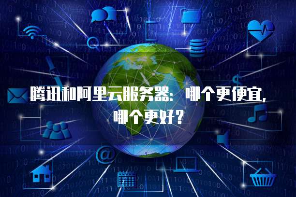 腾讯和阿里云服务器:哪个更便宜,哪个更好?