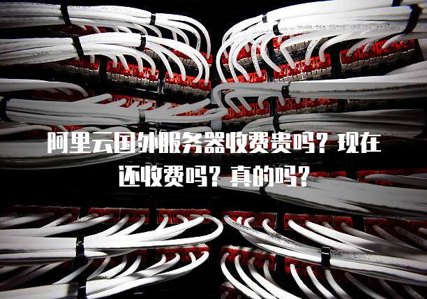 阿里云国外服务器收费贵吗?现在还收费吗?真的吗?