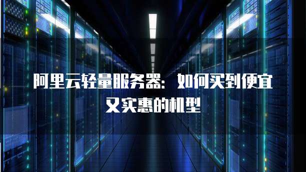 阿里云轻量服务器:如何买到便宜又实惠的机型