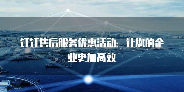 钉钉售后服务优惠活动:让您的企业更加高效