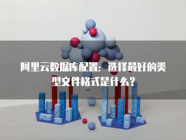 阿里云数据库配置:选择最好的类型文件格式是什么?