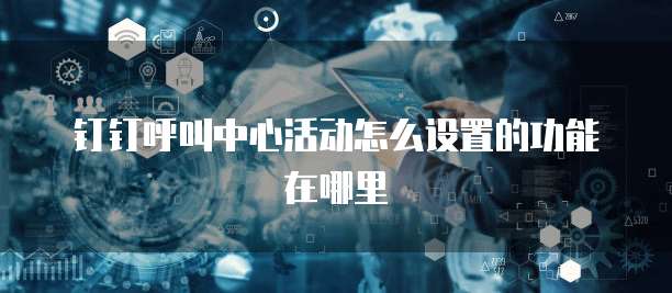 钉钉呼叫中心活动怎么设置的功能在哪里