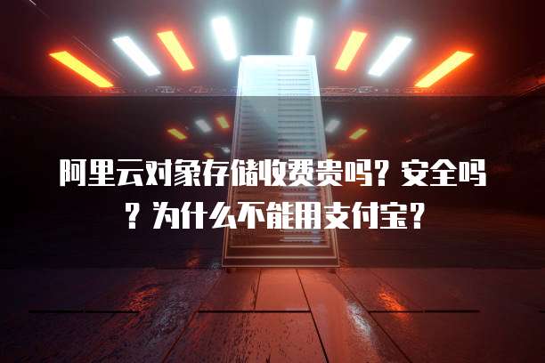 阿里云对象存储收费贵吗？安全吗？为什么不能用支付宝？