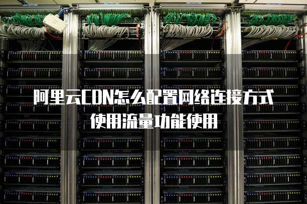 阿里云CDN怎么配置网络连接方式使用流量功能使用