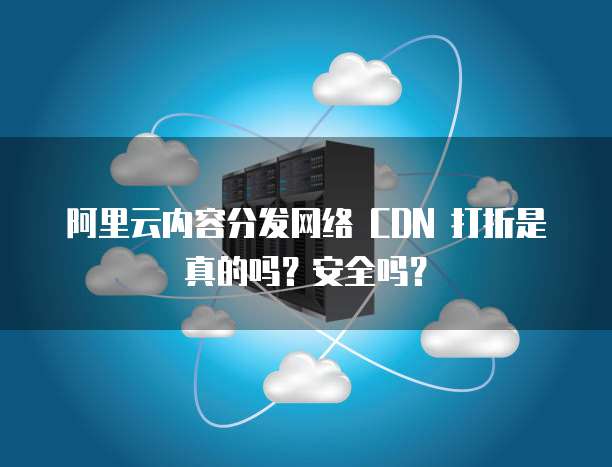 阿里云内容分发网络 CDN 打折是真的吗?安全吗?