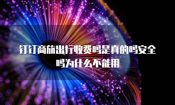 钉钉商旅出行收费吗是真的吗安全吗为什么不能用
