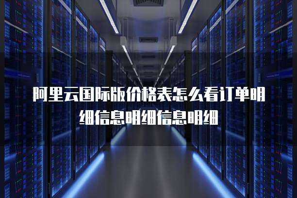阿里云国际版价格表怎么看订单明细信息明细信息明细