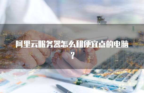 阿里云服务器怎么租便宜点的电脑?