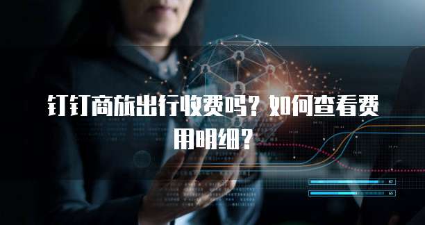 钉钉商旅出行收费吗?如何查看费用明细?