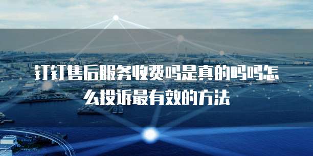 钉钉售后服务收费吗是真的吗吗怎么投诉最有效的方法